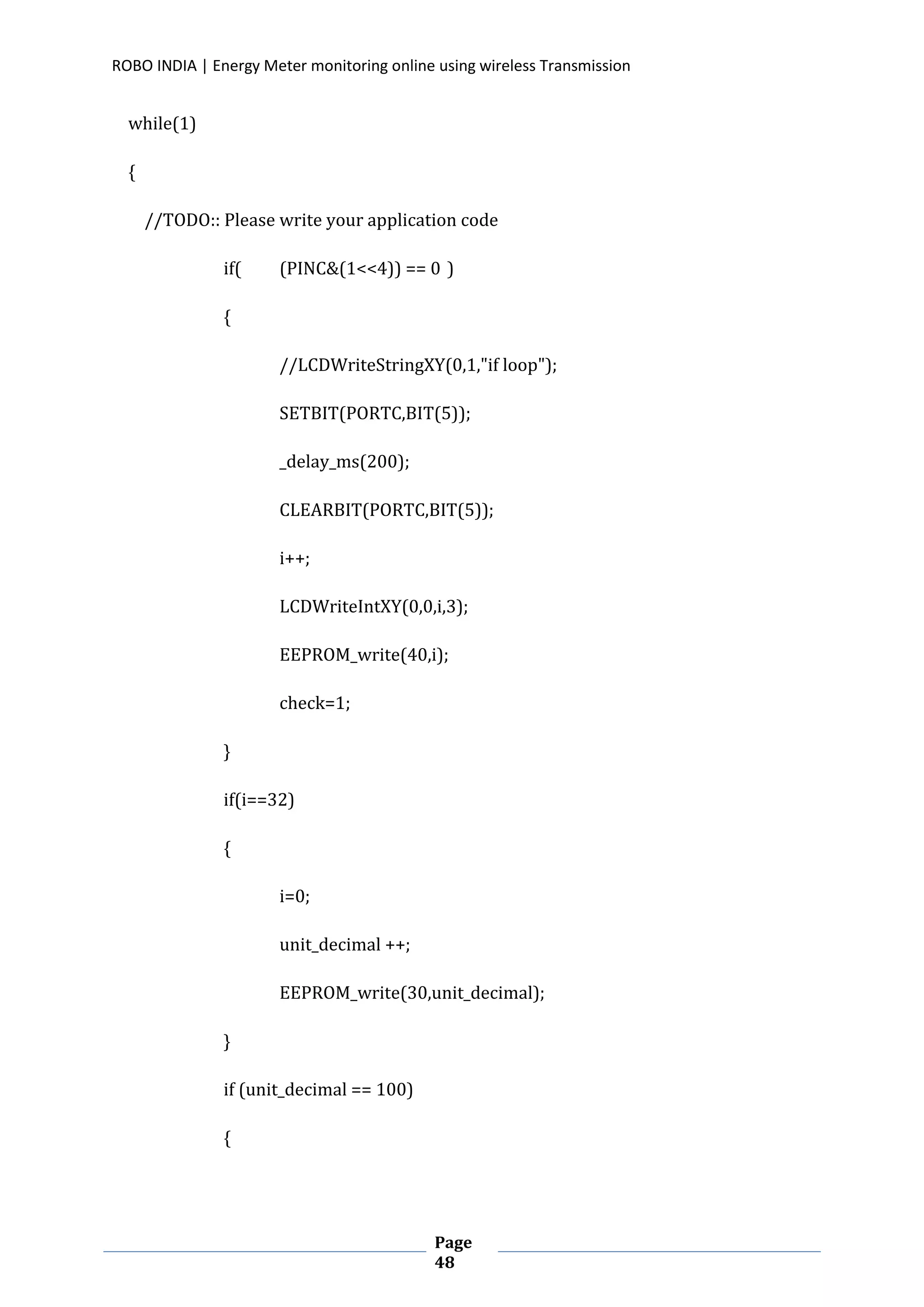 ROBO INDIA | Energy Meter monitoring online using wireless Transmission
Page
48
while(1)
{
//TODO:: Please write your application code
if( (PINC&(1<<4)) == 0 )
{
//LCDWriteStringXY(0,1,"if loop");
SETBIT(PORTC,BIT(5));
_delay_ms(200);
CLEARBIT(PORTC,BIT(5));
i++;
LCDWriteIntXY(0,0,i,3);
EEPROM_write(40,i);
check=1;
}
if(i==32)
{
i=0;
unit_decimal ++;
EEPROM_write(30,unit_decimal);
}
if (unit_decimal == 100)
{
 