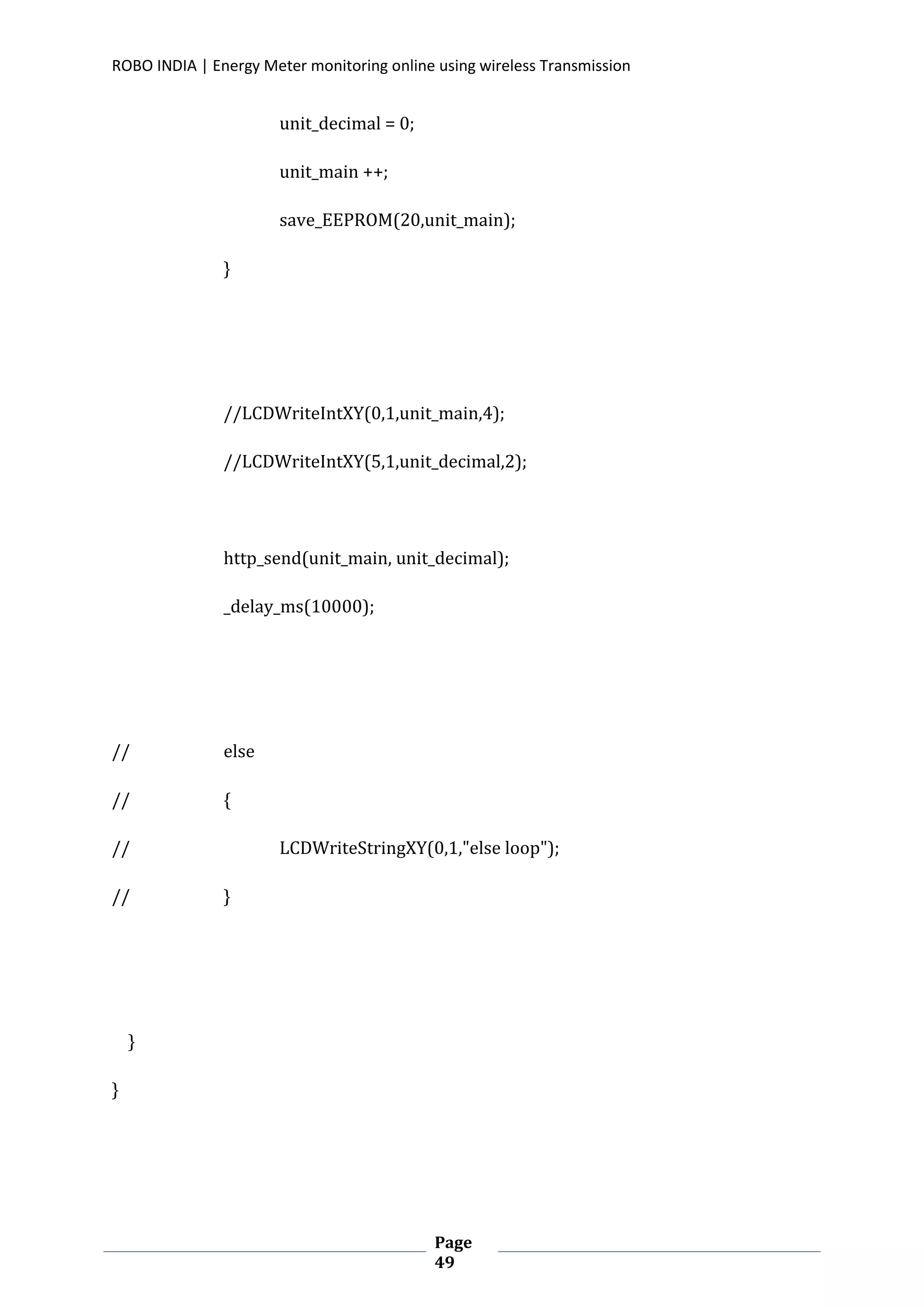 ROBO INDIA | Energy Meter monitoring online using wireless Transmission
Page
49
unit_decimal = 0;
unit_main ++;
save_EEPROM(20,unit_main);
}
//LCDWriteIntXY(0,1,unit_main,4);
//LCDWriteIntXY(5,1,unit_decimal,2);
http_send(unit_main, unit_decimal);
_delay_ms(10000);
// else
// {
// LCDWriteStringXY(0,1,"else loop");
// }
}
}
 