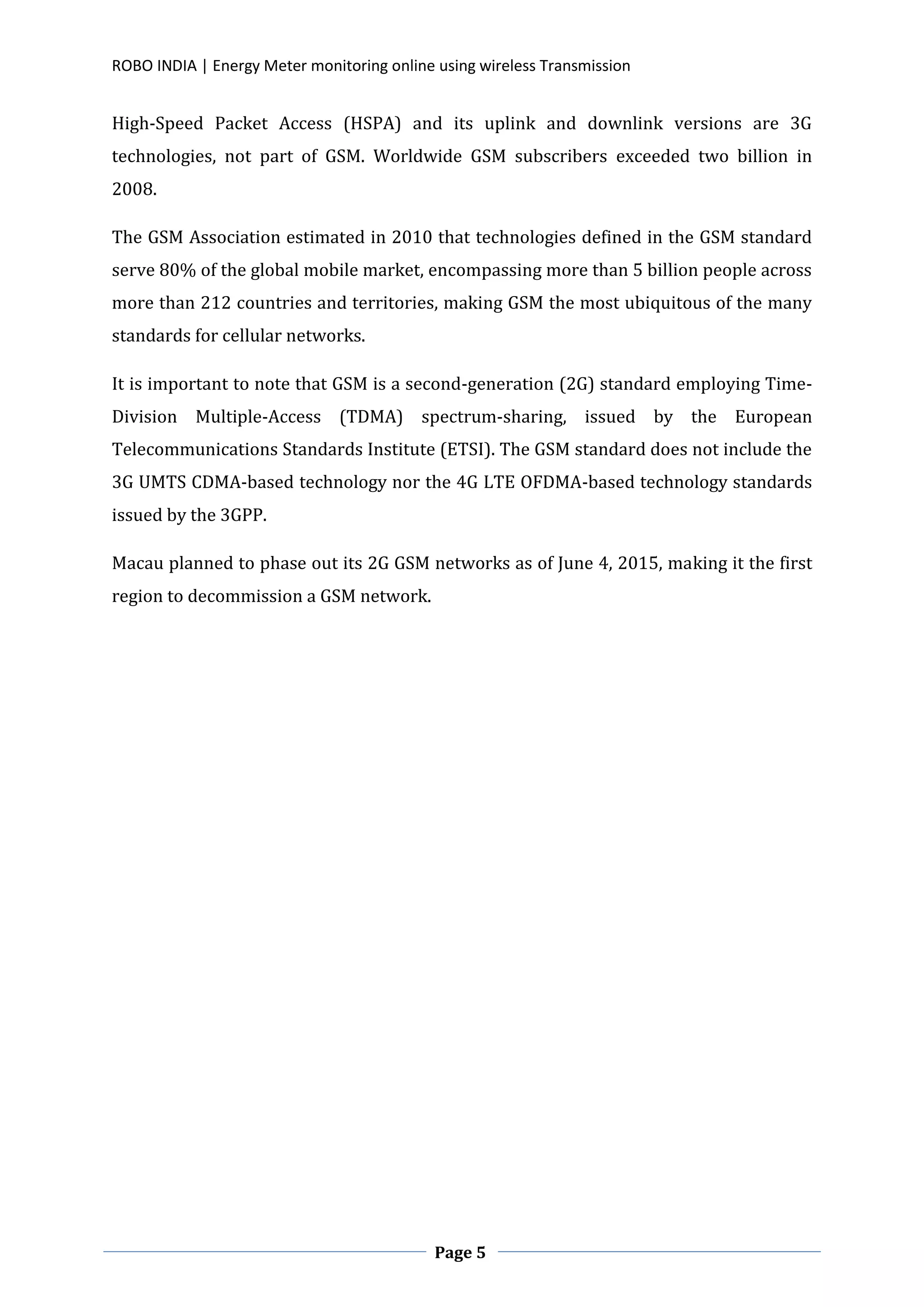 ROBO INDIA | Energy Meter monitoring online using wireless Transmission
Page 5
High-Speed Packet Access (HSPA) and its uplink and downlink versions are 3G
technologies, not part of GSM. Worldwide GSM subscribers exceeded two billion in
2008.
The GSM Association estimated in 2010 that technologies defined in the GSM standard
serve 80% of the global mobile market, encompassing more than 5 billion people across
more than 212 countries and territories, making GSM the most ubiquitous of the many
standards for cellular networks.
It is important to note that GSM is a second-generation (2G) standard employing Time-
Division Multiple-Access (TDMA) spectrum-sharing, issued by the European
Telecommunications Standards Institute (ETSI). The GSM standard does not include the
3G UMTS CDMA-based technology nor the 4G LTE OFDMA-based technology standards
issued by the 3GPP.
Macau planned to phase out its 2G GSM networks as of June 4, 2015, making it the first
region to decommission a GSM network.
 