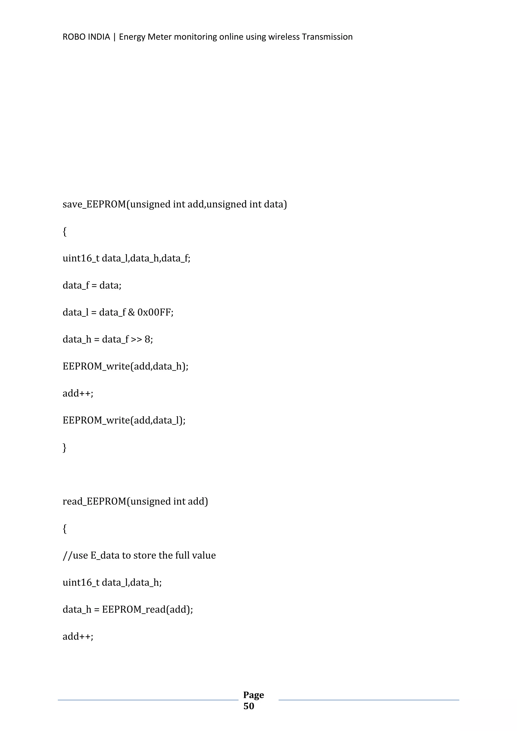 ROBO INDIA | Energy Meter monitoring online using wireless Transmission
Page
50
save_EEPROM(unsigned int add,unsigned int data)
{
uint16_t data_l,data_h,data_f;
data_f = data;
data_l = data_f & 0x00FF;
data_h = data_f >> 8;
EEPROM_write(add,data_h);
add++;
EEPROM_write(add,data_l);
}
read_EEPROM(unsigned int add)
{
//use E_data to store the full value
uint16_t data_l,data_h;
data_h = EEPROM_read(add);
add++;
 