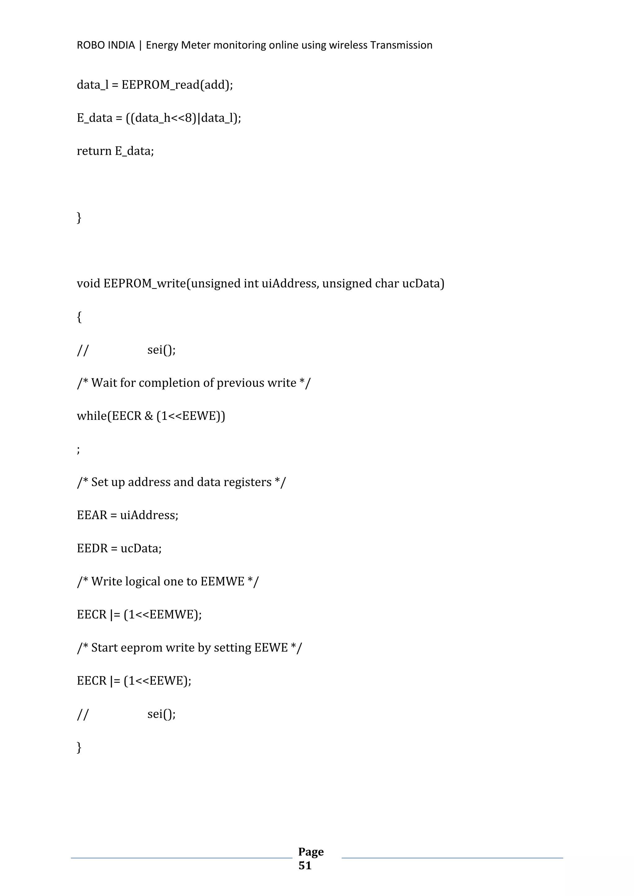 ROBO INDIA | Energy Meter monitoring online using wireless Transmission
Page
51
data_l = EEPROM_read(add);
E_data = ((data_h<<8)|data_l);
return E_data;
}
void EEPROM_write(unsigned int uiAddress, unsigned char ucData)
{
// sei();
/* Wait for completion of previous write */
while(EECR & (1<<EEWE))
;
/* Set up address and data registers */
EEAR = uiAddress;
EEDR = ucData;
/* Write logical one to EEMWE */
EECR |= (1<<EEMWE);
/* Start eeprom write by setting EEWE */
EECR |= (1<<EEWE);
// sei();
}
 