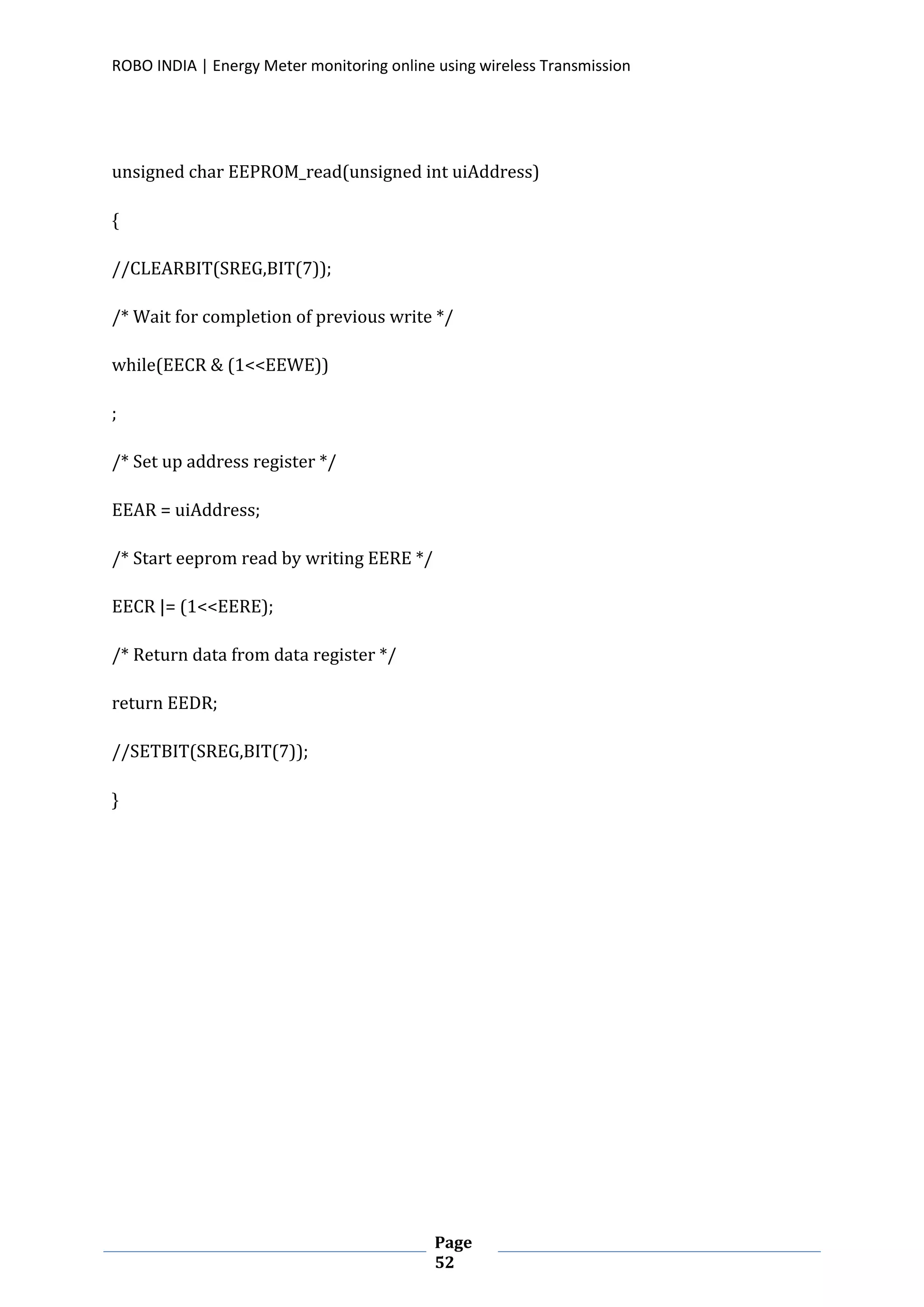 ROBO INDIA | Energy Meter monitoring online using wireless Transmission
Page
52
unsigned char EEPROM_read(unsigned int uiAddress)
{
//CLEARBIT(SREG,BIT(7));
/* Wait for completion of previous write */
while(EECR & (1<<EEWE))
;
/* Set up address register */
EEAR = uiAddress;
/* Start eeprom read by writing EERE */
EECR |= (1<<EERE);
/* Return data from data register */
return EEDR;
//SETBIT(SREG,BIT(7));
}
 