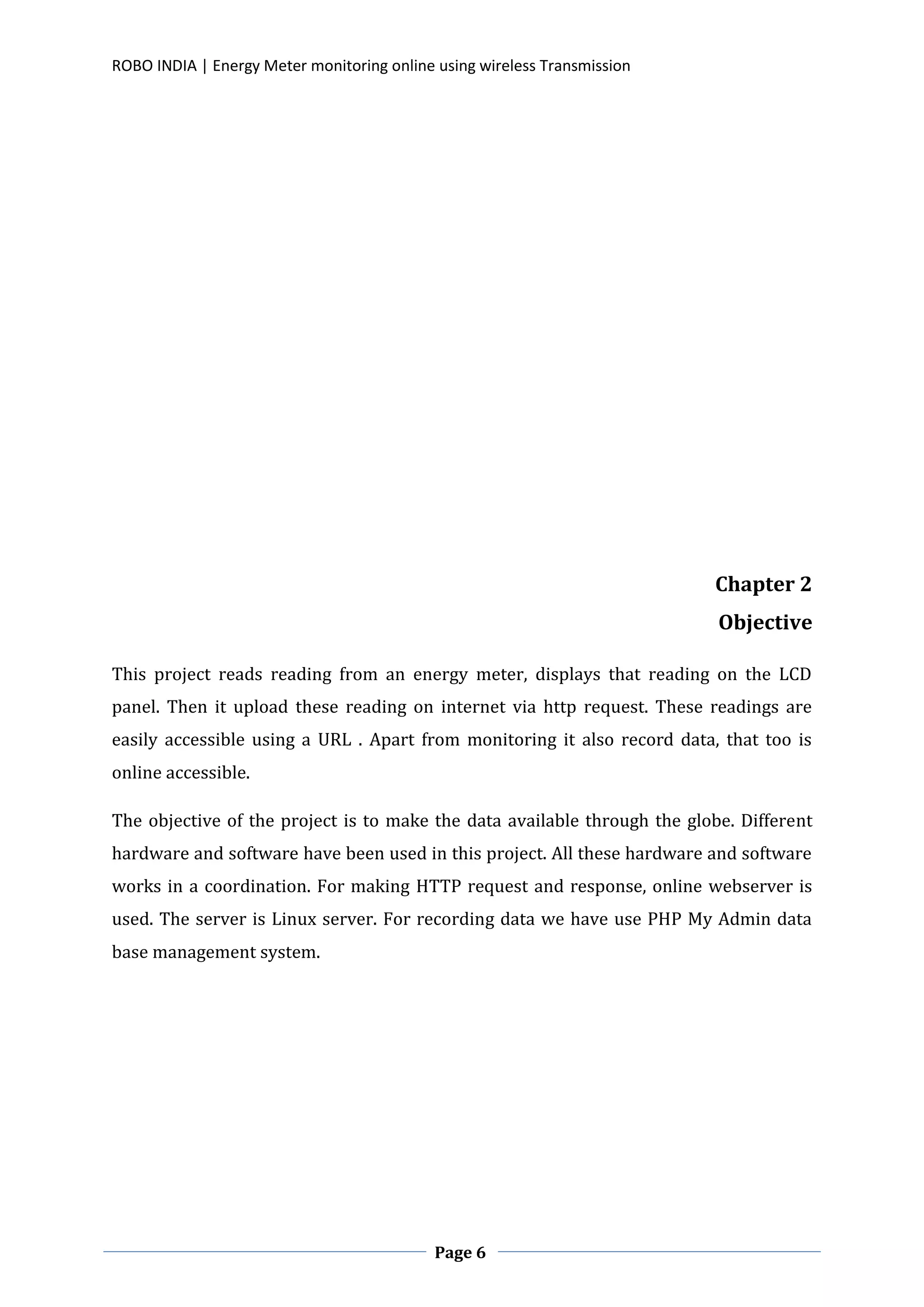 ROBO INDIA | Energy Meter monitoring online using wireless Transmission
Page 6
Chapter 2
Objective
This project reads reading from an energy meter, displays that reading on the LCD
panel. Then it upload these reading on internet via http request. These readings are
easily accessible using a URL . Apart from monitoring it also record data, that too is
online accessible.
The objective of the project is to make the data available through the globe. Different
hardware and software have been used in this project. All these hardware and software
works in a coordination. For making HTTP request and response, online webserver is
used. The server is Linux server. For recording data we have use PHP My Admin data
base management system.
 