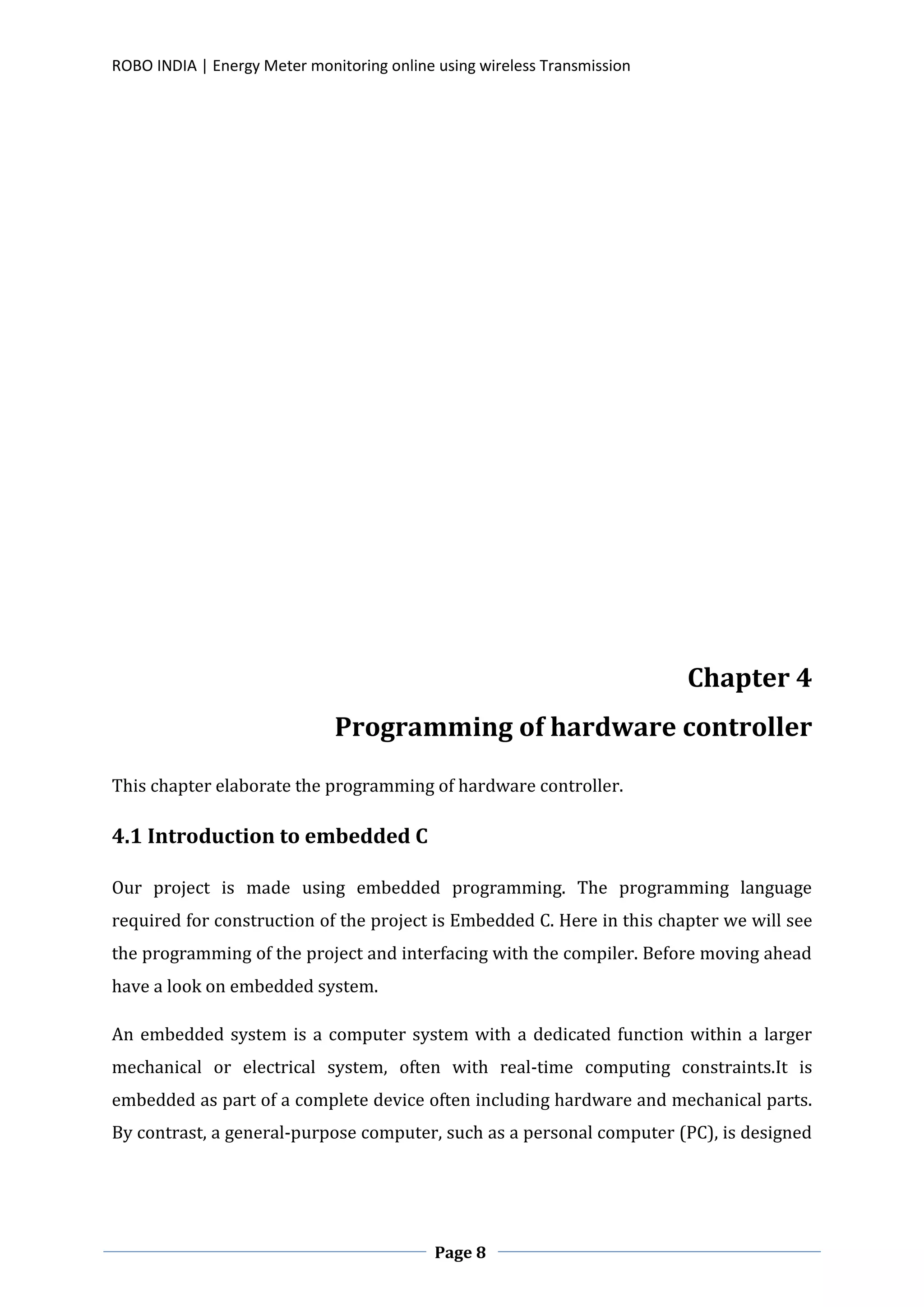 ROBO INDIA | Energy Meter monitoring online using wireless Transmission
Page 8
Chapter 4
Programming of hardware controller
This chapter elaborate the programming of hardware controller.
4.1 Introduction to embedded C
Our project is made using embedded programming. The programming language
required for construction of the project is Embedded C. Here in this chapter we will see
the programming of the project and interfacing with the compiler. Before moving ahead
have a look on embedded system.
An embedded system is a computer system with a dedicated function within a larger
mechanical or electrical system, often with real-time computing constraints.It is
embedded as part of a complete device often including hardware and mechanical parts.
By contrast, a general-purpose computer, such as a personal computer (PC), is designed
 