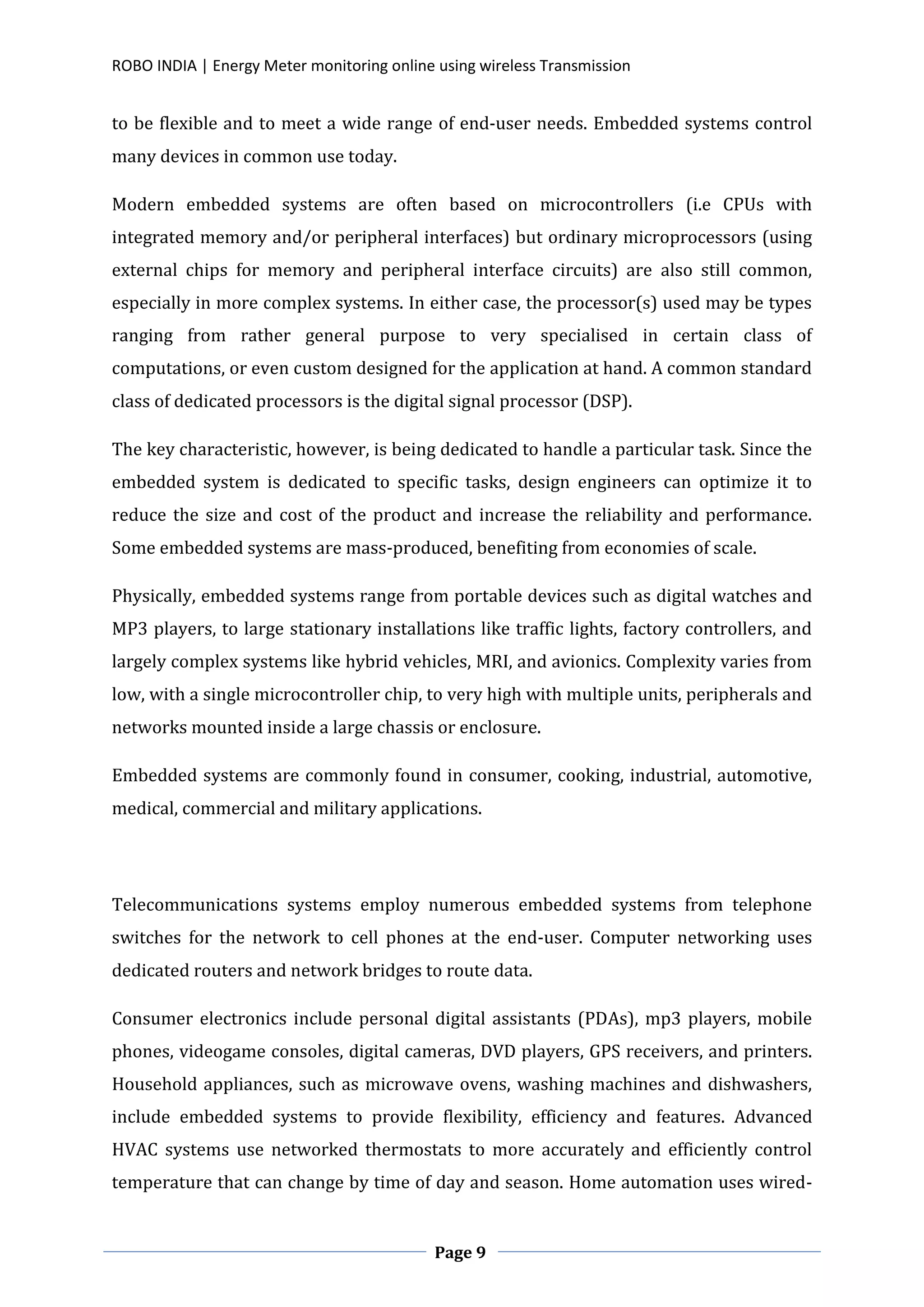 ROBO INDIA | Energy Meter monitoring online using wireless Transmission
Page 9
to be flexible and to meet a wide range of end-user needs. Embedded systems control
many devices in common use today.
Modern embedded systems are often based on microcontrollers (i.e CPUs with
integrated memory and/or peripheral interfaces) but ordinary microprocessors (using
external chips for memory and peripheral interface circuits) are also still common,
especially in more complex systems. In either case, the processor(s) used may be types
ranging from rather general purpose to very specialised in certain class of
computations, or even custom designed for the application at hand. A common standard
class of dedicated processors is the digital signal processor (DSP).
The key characteristic, however, is being dedicated to handle a particular task. Since the
embedded system is dedicated to specific tasks, design engineers can optimize it to
reduce the size and cost of the product and increase the reliability and performance.
Some embedded systems are mass-produced, benefiting from economies of scale.
Physically, embedded systems range from portable devices such as digital watches and
MP3 players, to large stationary installations like traffic lights, factory controllers, and
largely complex systems like hybrid vehicles, MRI, and avionics. Complexity varies from
low, with a single microcontroller chip, to very high with multiple units, peripherals and
networks mounted inside a large chassis or enclosure.
Embedded systems are commonly found in consumer, cooking, industrial, automotive,
medical, commercial and military applications.
Telecommunications systems employ numerous embedded systems from telephone
switches for the network to cell phones at the end-user. Computer networking uses
dedicated routers and network bridges to route data.
Consumer electronics include personal digital assistants (PDAs), mp3 players, mobile
phones, videogame consoles, digital cameras, DVD players, GPS receivers, and printers.
Household appliances, such as microwave ovens, washing machines and dishwashers,
include embedded systems to provide flexibility, efficiency and features. Advanced
HVAC systems use networked thermostats to more accurately and efficiently control
temperature that can change by time of day and season. Home automation uses wired-
 