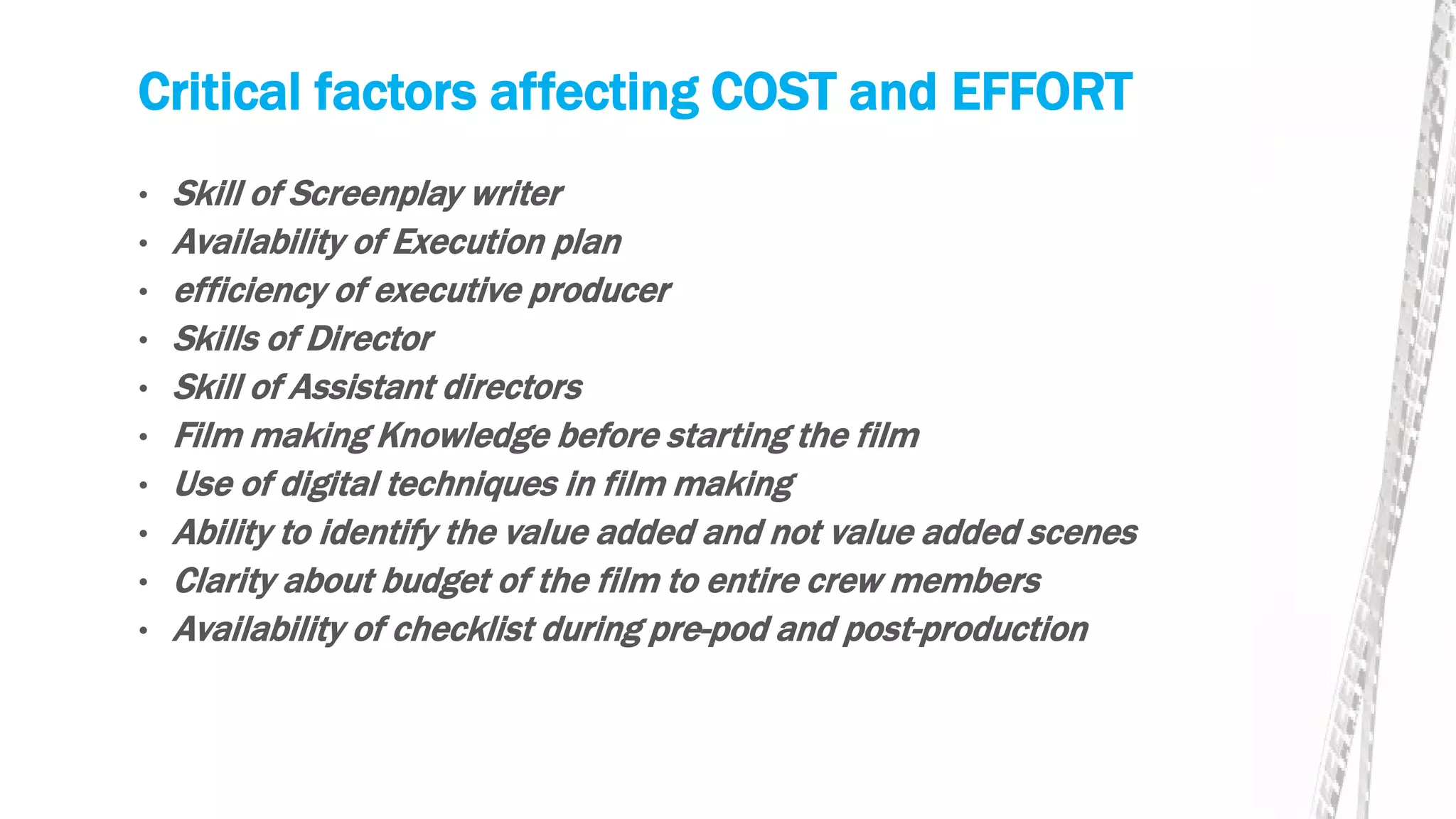 Critical factors affecting COST and EFFORT
• Skill of Screenplay writer
• Availability of Execution plan
• efficiency of executive producer
• Skills of Director
• Skill of Assistant directors
• Film making Knowledge before starting the film
• Use of digital techniques in film making
• Ability to identify the value added and not value added scenes
• Clarity about budget of the film to entire crew members
• Availability of checklist during pre-pod and post-production
 