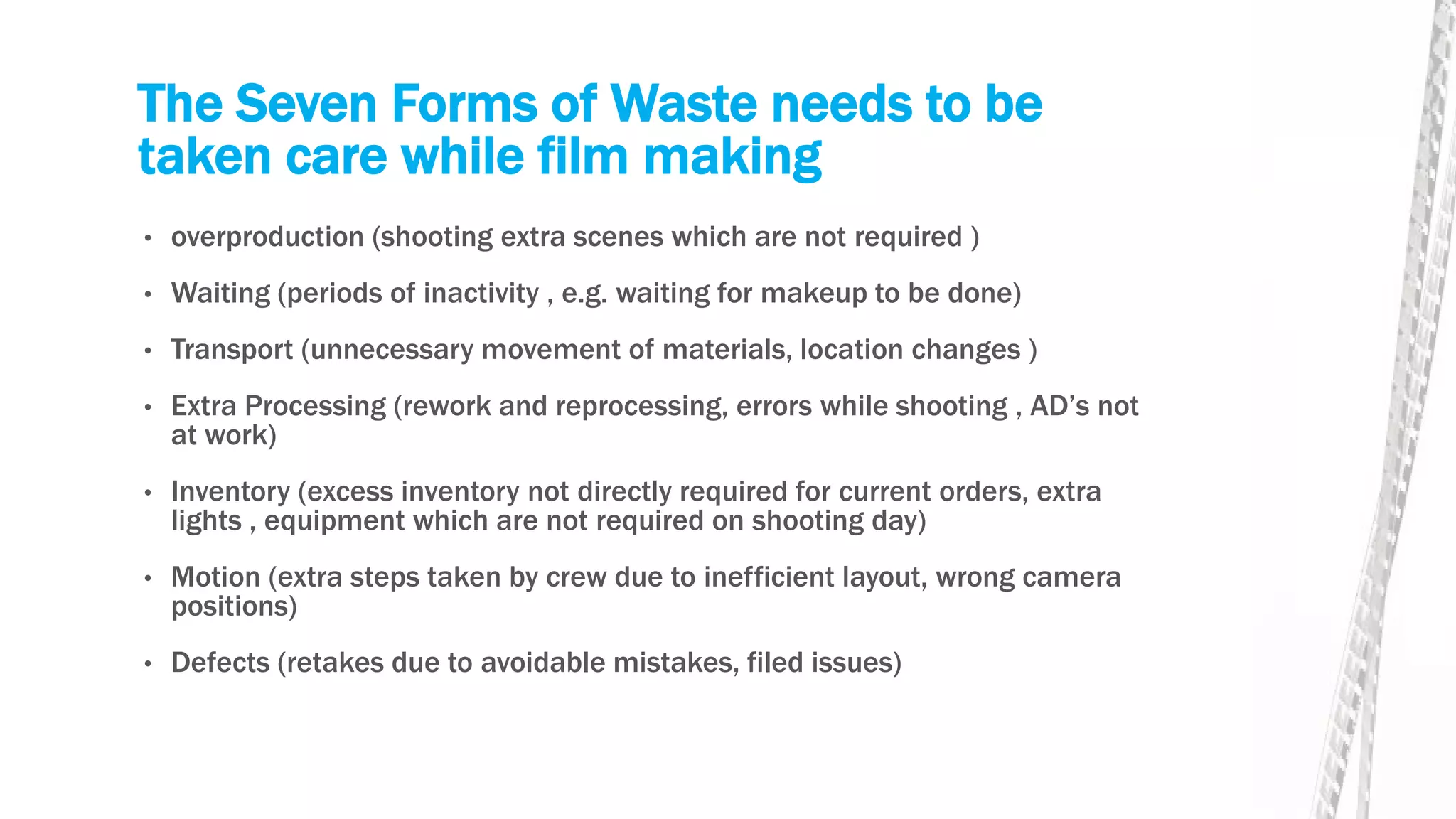 The Seven Forms of Waste needs to be
taken care while film making
• overproduction (shooting extra scenes which are not required )
• Waiting (periods of inactivity , e.g. waiting for makeup to be done)
• Transport (unnecessary movement of materials, location changes )
• Extra Processing (rework and reprocessing, errors while shooting , AD’s not
at work)
• Inventory (excess inventory not directly required for current orders, extra
lights , equipment which are not required on shooting day)
• Motion (extra steps taken by crew due to inefficient layout, wrong camera
positions)
• Defects (retakes due to avoidable mistakes, filed issues)
 