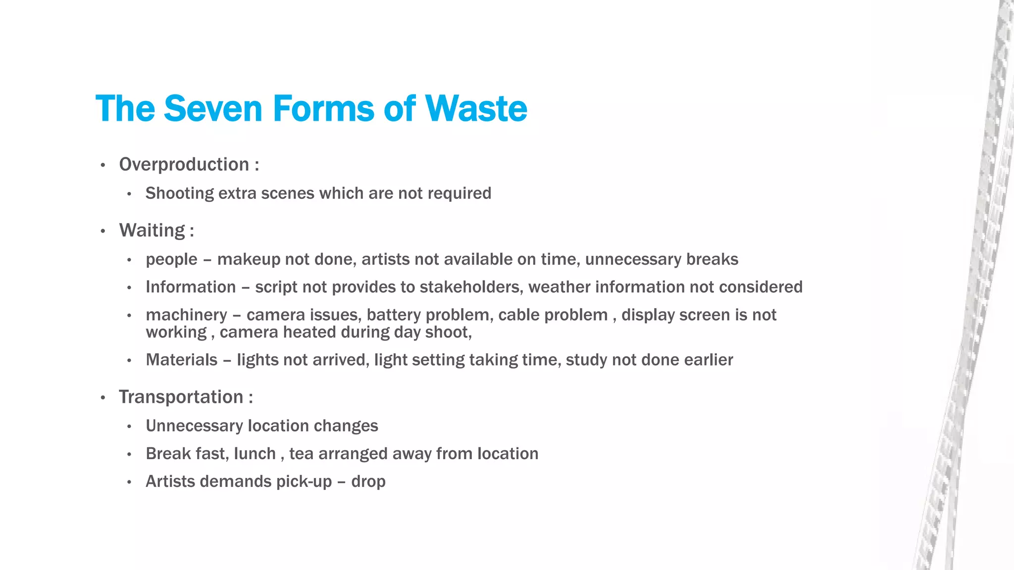 The Seven Forms of Waste
• Overproduction :
• Shooting extra scenes which are not required
• Waiting :
• people – makeup not done, artists not available on time, unnecessary breaks
• Information – script not provides to stakeholders, weather information not considered
• machinery – camera issues, battery problem, cable problem , display screen is not
working , camera heated during day shoot,
• Materials – lights not arrived, light setting taking time, study not done earlier
• Transportation :
• Unnecessary location changes
• Break fast, lunch , tea arranged away from location
• Artists demands pick-up – drop
 