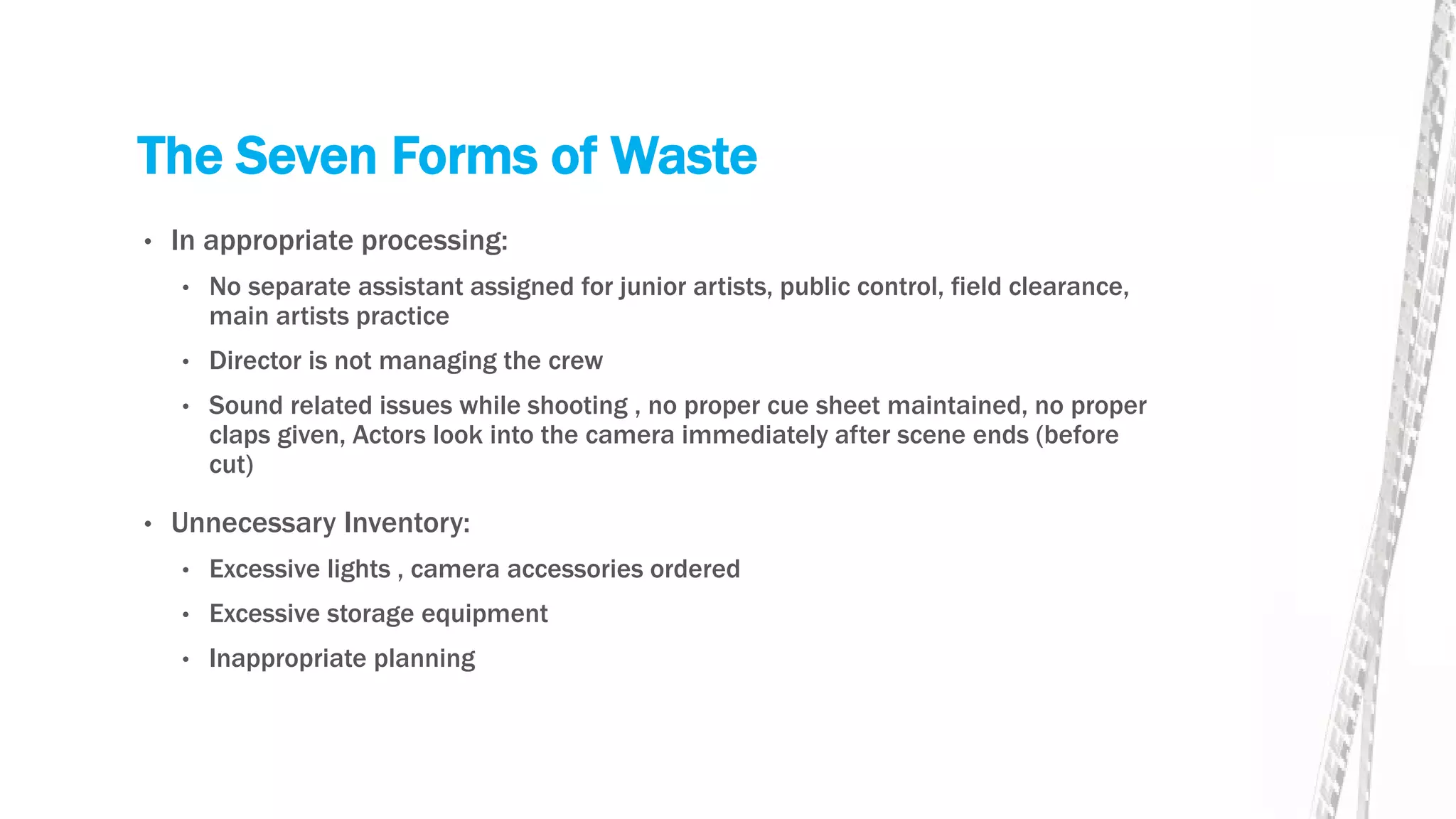 The Seven Forms of Waste
• In appropriate processing:
• No separate assistant assigned for junior artists, public control, field clearance,
main artists practice
• Director is not managing the crew
• Sound related issues while shooting , no proper cue sheet maintained, no proper
claps given, Actors look into the camera immediately after scene ends (before
cut)
• Unnecessary Inventory:
• Excessive lights , camera accessories ordered
• Excessive storage equipment
• Inappropriate planning
 