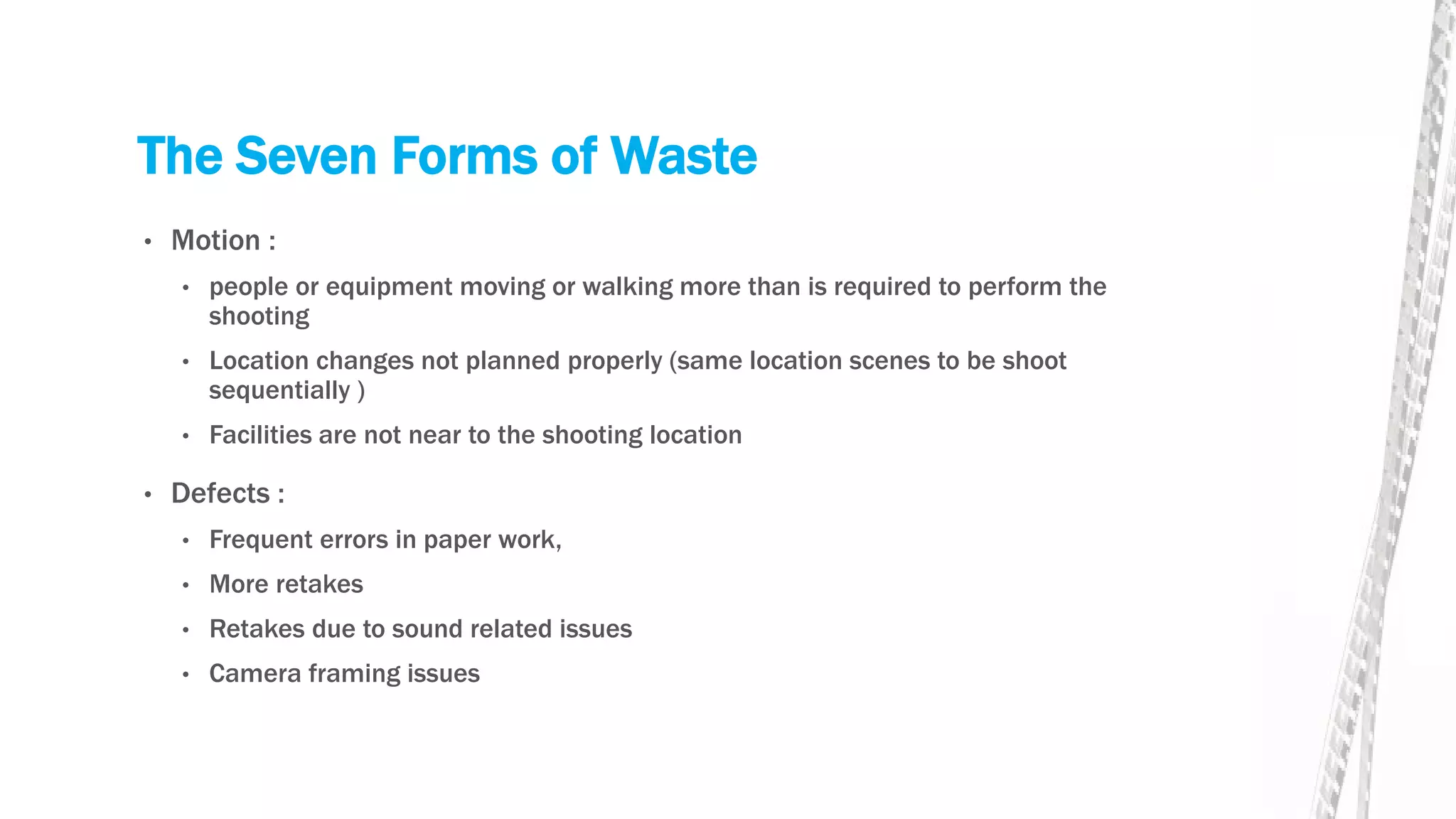 The Seven Forms of Waste
• Motion :
• people or equipment moving or walking more than is required to perform the
shooting
• Location changes not planned properly (same location scenes to be shoot
sequentially )
• Facilities are not near to the shooting location
• Defects :
• Frequent errors in paper work,
• More retakes
• Retakes due to sound related issues
• Camera framing issues
 