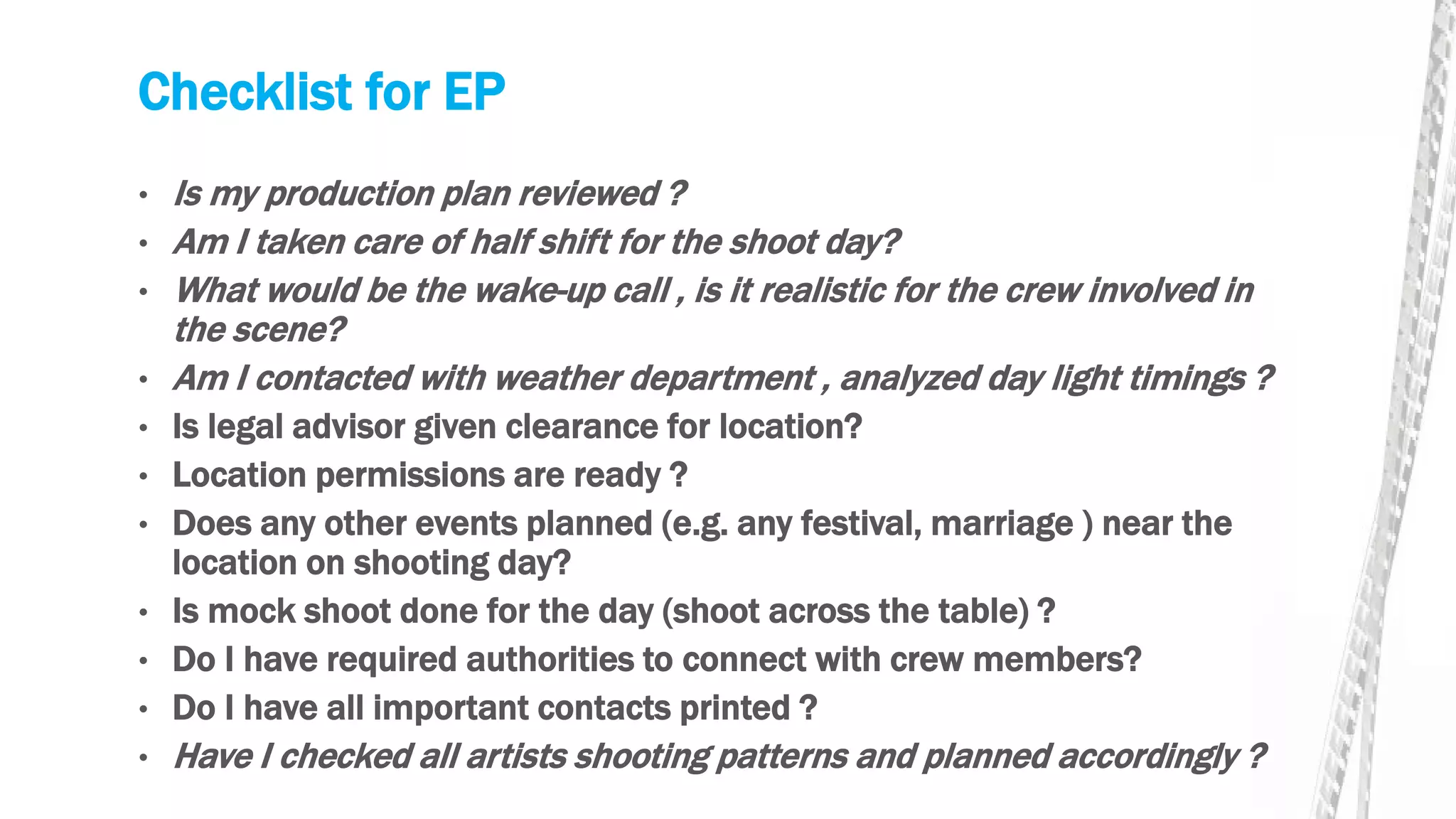 Checklist for EP
• Is my production plan reviewed ?
• Am I taken care of half shift for the shoot day?
• What would be the wake-up call , is it realistic for the crew involved in
the scene?
• Am I contacted with weather department , analyzed day light timings ?
• Is legal advisor given clearance for location?
• Location permissions are ready ?
• Does any other events planned (e.g. any festival, marriage ) near the
location on shooting day?
• Is mock shoot done for the day (shoot across the table) ?
• Do I have required authorities to connect with crew members?
• Do I have all important contacts printed ?
• Have I checked all artists shooting patterns and planned accordingly ?
 