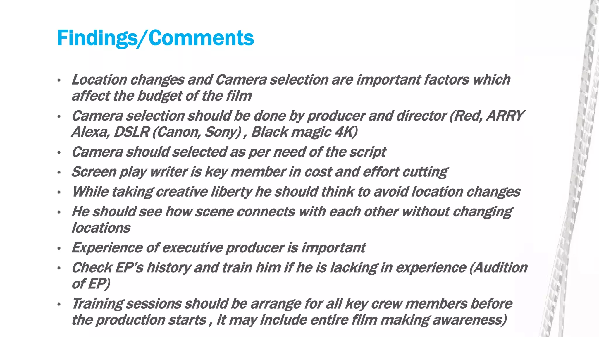 Findings/Comments
• Location changes and Camera selection are important factors which
affect the budget of the film
• Camera selection should be done by producer and director (Red, ARRY
Alexa, DSLR (Canon, Sony) , Black magic 4K)
• Camera should selected as per need of the script
• Screen play writer is key member in cost and effort cutting
• While taking creative liberty he should think to avoid location changes
• He should see how scene connects with each other without changing
locations
• Experience of executive producer is important
• Check EP’s history and train him if he is lacking in experience (Audition
of EP)
• Training sessions should be arrange for all key crew members before
the production starts , it may include entire film making awareness)
 