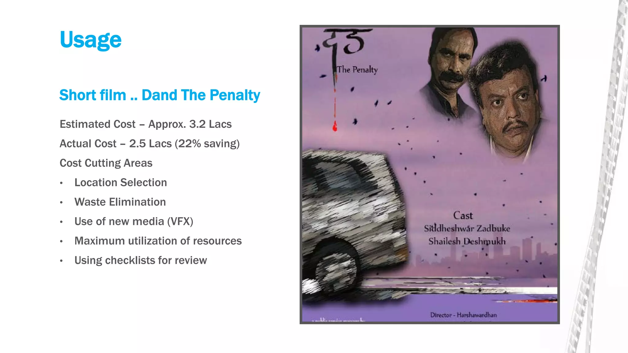 Usage
Short film .. Dand The Penalty
Estimated Cost – Approx. 3.2 Lacs
Actual Cost – 2.5 Lacs (22% saving)
Cost Cutting Areas
• Location Selection
• Waste Elimination
• Use of new media (VFX)
• Maximum utilization of resources
• Using checklists for review
 