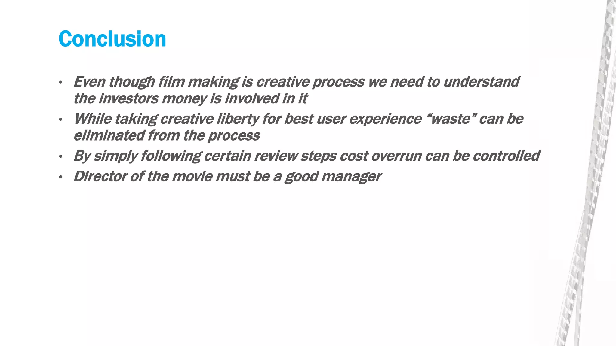 Conclusion
• Even though film making is creative process we need to understand
the investors money is involved in it
• While taking creative liberty for best user experience “waste” can be
eliminated from the process
• By simply following certain review steps cost overrun can be controlled
• Director of the movie must be a good manager
 