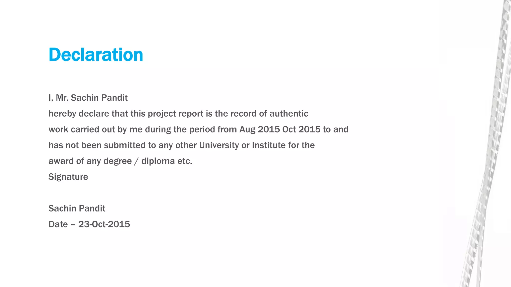 Declaration
I, Mr. Sachin Pandit
hereby declare that this project report is the record of authentic
work carried out by me during the period from Aug 2015 Oct 2015 to and
has not been submitted to any other University or Institute for the
award of any degree / diploma etc.
Signature
Sachin Pandit
Date – 23-Oct-2015
 