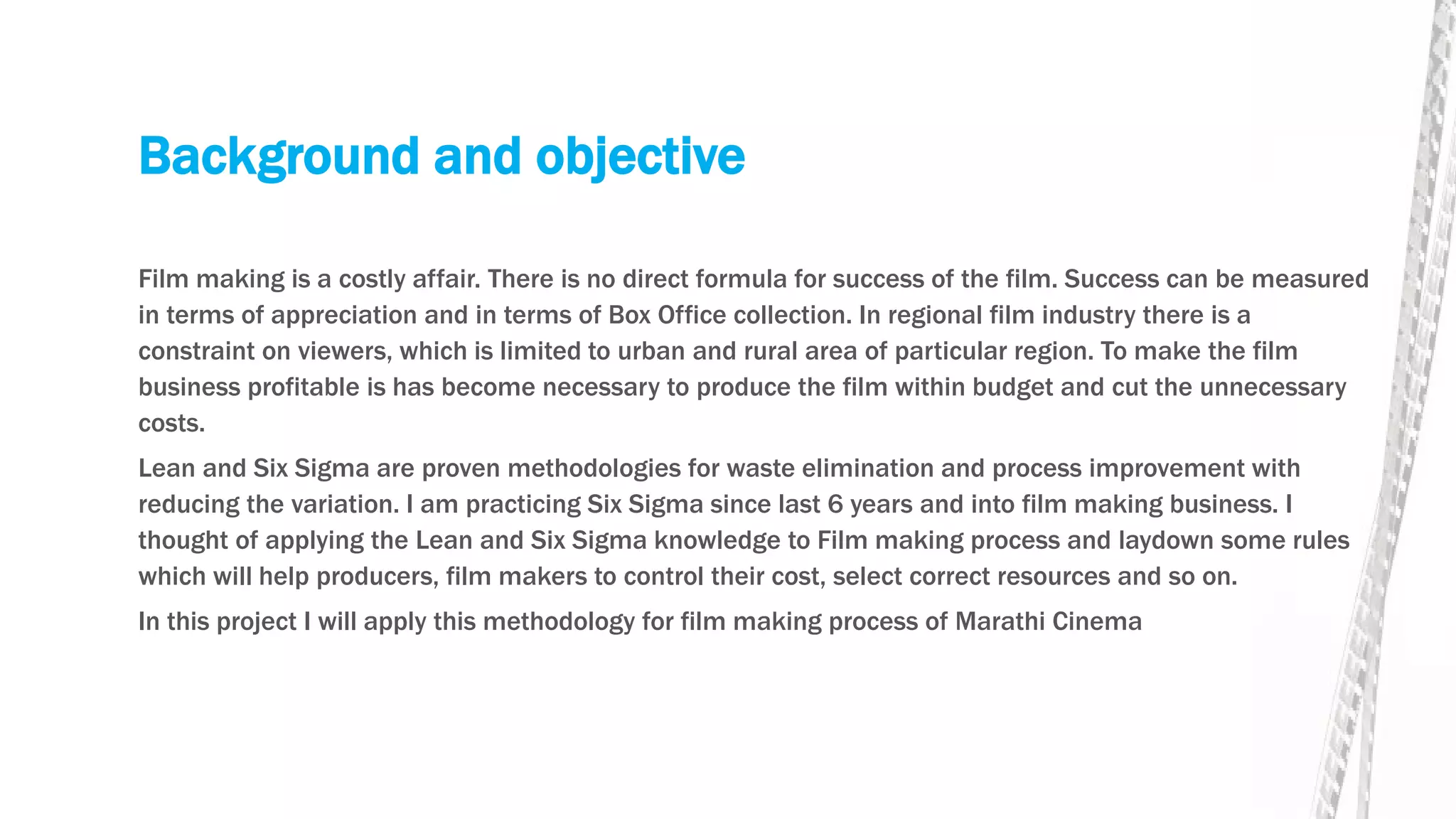 Background and objective
Film making is a costly affair. There is no direct formula for success of the film. Success can be measured
in terms of appreciation and in terms of Box Office collection. In regional film industry there is a
constraint on viewers, which is limited to urban and rural area of particular region. To make the film
business profitable is has become necessary to produce the film within budget and cut the unnecessary
costs.
Lean and Six Sigma are proven methodologies for waste elimination and process improvement with
reducing the variation. I am practicing Six Sigma since last 6 years and into film making business. I
thought of applying the Lean and Six Sigma knowledge to Film making process and laydown some rules
which will help producers, film makers to control their cost, select correct resources and so on.
In this project I will apply this methodology for film making process of Marathi Cinema
 