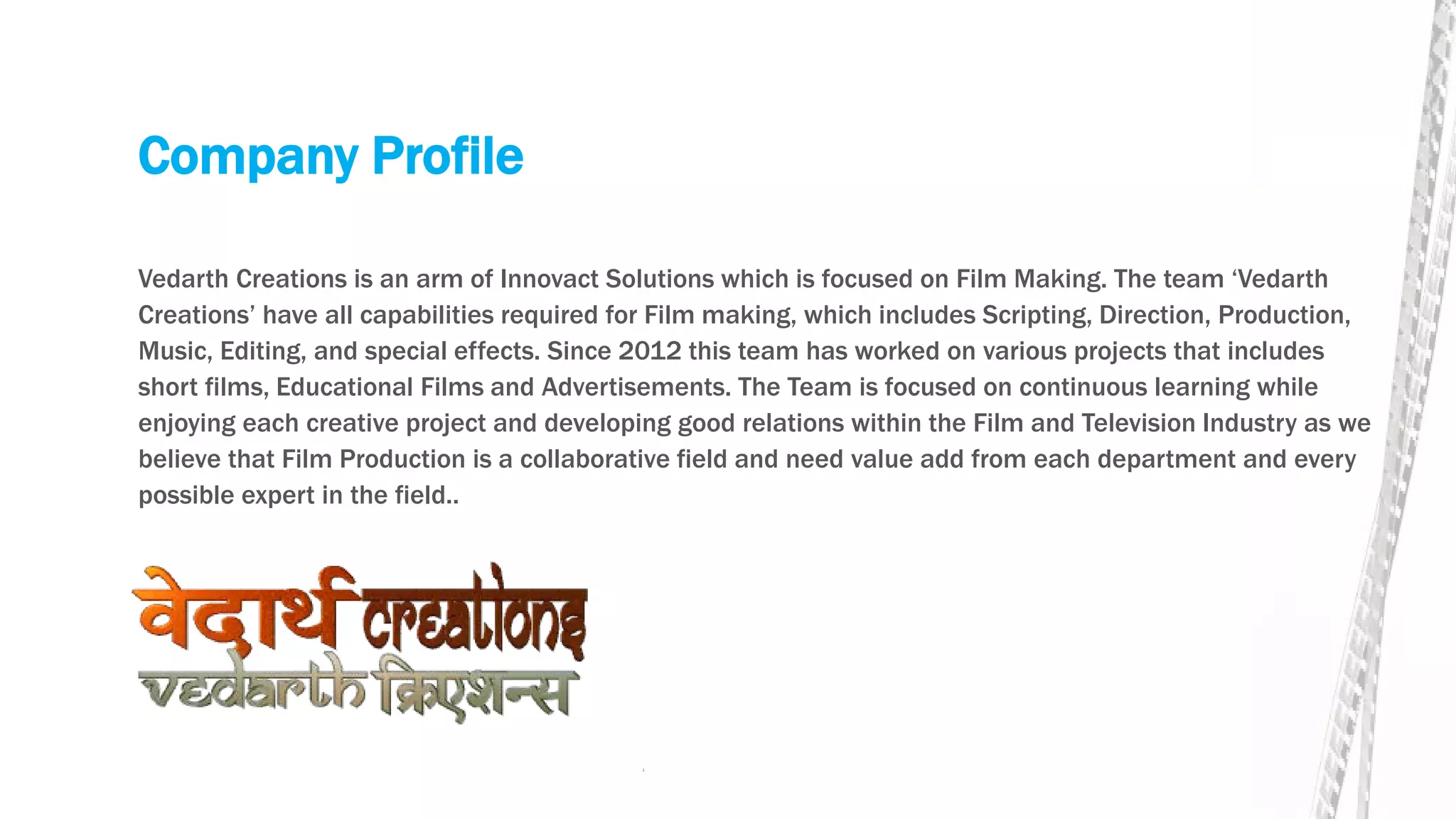 Company Profile
Vedarth Creations is an arm of Innovact Solutions which is focused on Film Making. The team ‘Vedarth
Creations’ have all capabilities required for Film making, which includes Scripting, Direction, Production,
Music, Editing, and special effects. Since 2012 this team has worked on various projects that includes
short films, Educational Films and Advertisements. The Team is focused on continuous learning while
enjoying each creative project and developing good relations within the Film and Television Industry as we
believe that Film Production is a collaborative field and need value add from each department and every
possible expert in the field..
 