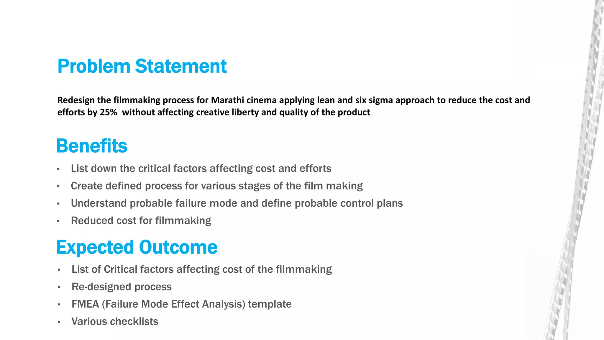 Problem Statement
• List down the critical factors affecting cost and efforts
• Create defined process for various stages of the film making
• Understand probable failure mode and define probable control plans
• Reduced cost for filmmaking
Redesign the filmmaking process for Marathi cinema applying lean and six sigma approach to reduce the cost and
efforts by 25% without affecting creative liberty and quality of the product
Benefits
Expected Outcome
• List of Critical factors affecting cost of the filmmaking
• Re-designed process
• FMEA (Failure Mode Effect Analysis) template
• Various checklists
 