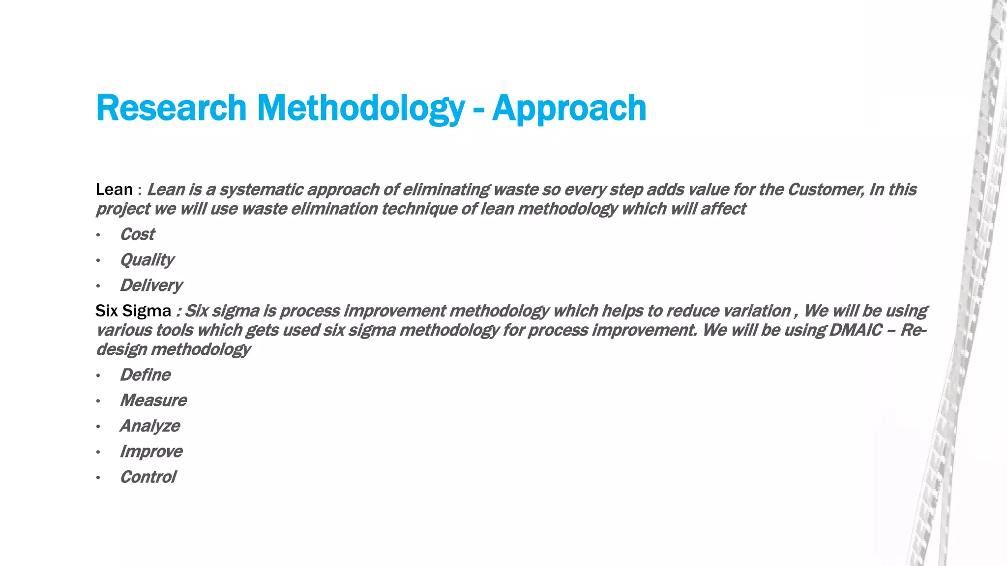 Research Methodology - Approach
Lean : Lean is a systematic approach of eliminating waste so every step adds value for the Customer, In this
project we will use waste elimination technique of lean methodology which will affect
• Cost
• Quality
• Delivery
Six Sigma : Six sigma is process improvement methodology which helps to reduce variation , We will be using
various tools which gets used six sigma methodology for process improvement. We will be using DMAIC – Re-
design methodology
• Define
• Measure
• Analyze
• Improve
• Control
 