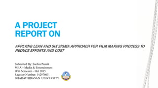 A PROJECT
REPORT ON
APPLYING LEAN AND SIX SIGMA APPROACH FOR FILM MAKING PROCESS TO
REDUCE EFFORTS AND COST
Submitted By: Sachin Pandit
MBA – Media & Entertainment
IVth Semester – Oct 2015
Register Number: 14297603
BHARATHIDASAN UNIVERSITY
 