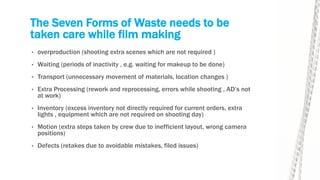 The Seven Forms of Waste needs to be
taken care while film making
• overproduction (shooting extra scenes which are not required )
• Waiting (periods of inactivity , e.g. waiting for makeup to be done)
• Transport (unnecessary movement of materials, location changes )
• Extra Processing (rework and reprocessing, errors while shooting , AD’s not
at work)
• Inventory (excess inventory not directly required for current orders, extra
lights , equipment which are not required on shooting day)
• Motion (extra steps taken by crew due to inefficient layout, wrong camera
positions)
• Defects (retakes due to avoidable mistakes, filed issues)
 