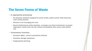 The Seven Forms of Waste
• In appropriate processing:
• No separate assistant assigned for junior artists, public control, field clearance,
main artists practice
• Director is not managing the crew
• Sound related issues while shooting , no proper cue sheet maintained, no proper
claps given, Actors look into the camera immediately after scene ends (before
cut)
• Unnecessary Inventory:
• Excessive lights , camera accessories ordered
• Excessive storage equipment
• Inappropriate planning
 