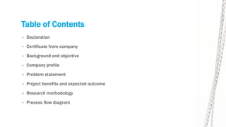 Table of Contents
• Declaration
• Certificate from company
• Background and objective
• Company profile
• Problem statement
• Project benefits and expected outcome
• Research methodology
• Process flow diagram
 