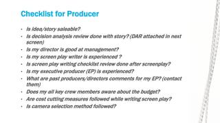 Checklist for Producer
• Is idea/story saleable?
• Is decision analysis review done with story? (DAR attached in next
screen)
• Is my director is good at management?
• Is my screen play writer is experienced ?
• Is screen play writing checklist review done after screenplay?
• Is my executive producer (EP) is experienced?
• What are past producers/directors comments for my EP? (contact
them)
• Does my all key crew members aware about the budget?
• Are cost cutting measures followed while writing screen play?
• Is camera selection method followed?
 