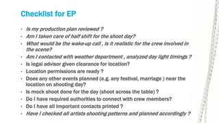 Checklist for EP
• Is my production plan reviewed ?
• Am I taken care of half shift for the shoot day?
• What would be the wake-up call , is it realistic for the crew involved in
the scene?
• Am I contacted with weather department , analyzed day light timings ?
• Is legal advisor given clearance for location?
• Location permissions are ready ?
• Does any other events planned (e.g. any festival, marriage ) near the
location on shooting day?
• Is mock shoot done for the day (shoot across the table) ?
• Do I have required authorities to connect with crew members?
• Do I have all important contacts printed ?
• Have I checked all artists shooting patterns and planned accordingly ?
 