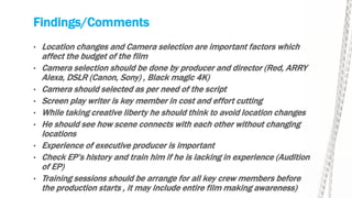 Findings/Comments
• Location changes and Camera selection are important factors which
affect the budget of the film
• Camera selection should be done by producer and director (Red, ARRY
Alexa, DSLR (Canon, Sony) , Black magic 4K)
• Camera should selected as per need of the script
• Screen play writer is key member in cost and effort cutting
• While taking creative liberty he should think to avoid location changes
• He should see how scene connects with each other without changing
locations
• Experience of executive producer is important
• Check EP’s history and train him if he is lacking in experience (Audition
of EP)
• Training sessions should be arrange for all key crew members before
the production starts , it may include entire film making awareness)
 