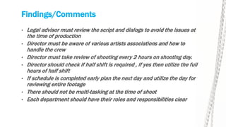 Findings/Comments
• Legal advisor must review the script and dialogs to avoid the issues at
the time of production
• Director must be aware of various artists associations and how to
handle the crew
• Director must take review of shooting every 2 hours on shooting day.
• Director should check if half shift is required , if yes then utilize the full
hours of half shift
• If schedule is completed early plan the next day and utilize the day for
reviewing entire footage
• There should not be multi-tasking at the time of shoot
• Each department should have their roles and responsibilities clear
 