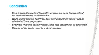 Conclusion
• Even though film making is creative process we need to understand
the investors money is involved in it
• While taking creative liberty for best user experience “waste” can be
eliminated from the process
• By simply following certain review steps cost overrun can be controlled
• Director of the movie must be a good manager
 