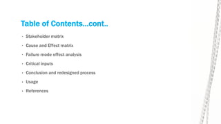Table of Contents…cont..
• Stakeholder matrix
• Cause and Effect matrix
• Failure mode effect analysis
• Critical inputs
• Conclusion and redesigned process
• Usage
• References
 
