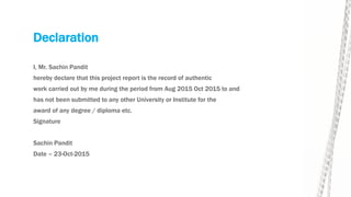 Declaration
I, Mr. Sachin Pandit
hereby declare that this project report is the record of authentic
work carried out by me during the period from Aug 2015 Oct 2015 to and
has not been submitted to any other University or Institute for the
award of any degree / diploma etc.
Signature
Sachin Pandit
Date – 23-Oct-2015
 