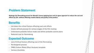 Problem Statement
• List down the critical factors affecting cost and efforts
• Create defined process for various stages of the film making
• Understand probable failure mode and define probable control plans
• Reduced cost for filmmaking
Redesign the filmmaking process for Marathi cinema applying lean and six sigma approach to reduce the cost and
efforts by 25% without affecting creative liberty and quality of the product
Benefits
Expected Outcome
• List of Critical factors affecting cost of the filmmaking
• Re-designed process
• FMEA (Failure Mode Effect Analysis) template
• Various checklists
 