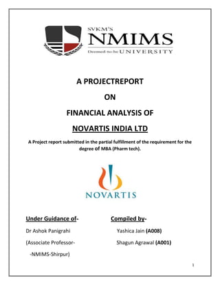 1
A PROJECTREPORT
ON
FINANCIAL ANALYSIS OF
NOVARTIS INDIA LTD
A Project report submitted in the partial fulfillment of the requirement for the
degree of MBA (Pharm tech).
Under Guidance of- Compiled by-
Dr Ashok Panigrahi Yashica Jain (A008)
(Associate Professor- Shagun Agrawal (A001)
-NMIMS-Shirpur)
 