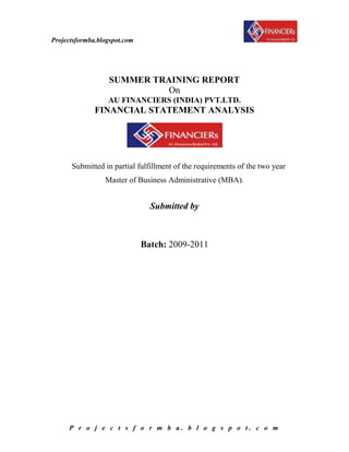 SUMMER TRAINING REPORT<br />On<br />AU FINANCIERS (INDIA) PVT.LTD.<br />FINANCIAL STATEMENT ANALYSIS <br />            Submitted in partial fulfillment of the requirements of the two year <br />Master of Business Administrative (MBA).<br />Submitted by<br />                                                             <br /> <br />                                                 <br />Batch: 2009-2011<br /> <br />                                  ACKNOWLEDGEMENT<br />The satisfaction and euphoria that accompanies the successful completion of any task would be incomplete without mentioning the names of the people who made it possible, whose constant guidance and encouragement crown all the efforts with success.<br />I am deeply indebted to all people who have guided, inspired and helped us in the successful completion of this project. I owe a debt of gratitude to all of them, who were so generous with their time and expertise. <br />I am highly intended and extremely thankful to …………….. (Company Mentor) & …………………. (College Mentor) who as my external guide was a constant source of inspiration and encouragement to me. The strong interest evinced by them has helped me in dealing with the problem; I faced during the course of project work. I express my profound sense of gratitude to them for timely help and co-operation in completing the project.    <br />Also I would like to thanks to …………………… for his continuous guidance and support. <br />                 <br />                  Last but not the least, I thank everybody of accounts & HR team, who helped directly or indirectly in completing the project that will go a long way in my career, the project is really knowledgeable & memorable one.<br />                                                                                                         <br /> <br />CONTENTS<br />Serial. No.TITLEPAGE NO.<br />Chapter-1PROFILE OF COMPANY<br />,[object Object]