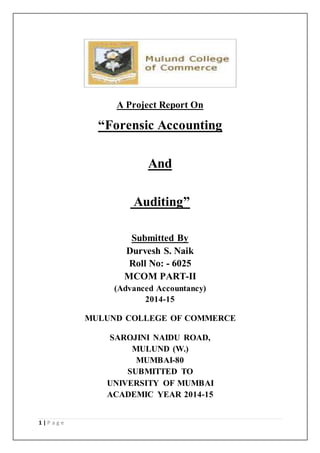 1 | P a g e 
A Project Report On 
“Forensic Accounting 
And 
Auditing” 
Submitted By 
Durvesh S. Naik 
Roll No: - 6025 
MCOM PART-II 
(Advanced Accountancy) 
2014-15 
MULUND COLLEGE OF COMMERCE 
SAROJINI NAIDU ROAD, 
MULUND (W.) 
MUMBAI-80 
SUBMITTED TO 
UNIVERSITY OF MUMBAI 
ACADEMIC YEAR 2014-15 
 