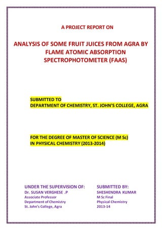 A PROJECT REPORT ON
ANALYSIS OF SOME FRUIT JUICES FROM AGRA BY
FLAME ATOMIC ABSORPTION
SPECTROPHOTOMETER (FAAS)
SUBMITTED TO
DEPARTMENT OF CHEMISTRY, ST. JOHN’S COLLEGE, AGRA
FOR THE DEGREE OF MASTER OF SCIENCE (M Sc)
IN PHYSICAL CHEMISTRY (2013-2014)
UNDER THE SUPERVISION OF:
Dr. SUSAN VERGHESE .P
Associate Professor
Department of Chemistry
St. John’s College, Agra
SUBMITTED BY:
SHESHENDRA KUMAR
M Sc Final
Physical Chemistry
2013-14
 