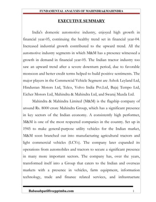 FUNDAMENTAL ANALYSIS OF MAHINDRA&MAHINDRA


                     EXECUTIVE SUMMARY

     India's domestic automotive industry, enjoyed high growth in
financial year-05, continuing the healthy trend set in financial year-04.
Increased industrial growth contributed to the upward trend. All the
automotive industry segments in which M&M has a presence witnessed a
growth in demand in financial year-05. The Indian tractor industry too
saw an upward trend after a severe downturn period, due to favorable
monsoon and better credit terms helped to build positive sentiments. The
major players in the Commercial Vehicle Segment are Ashok Leyland Ltd,
Hindustan Motors Ltd, Telco, Volvo India Pvt.Ltd, Bajaj Tempo Ltd,
Eicher Motors Ltd, Mahindra & Mahindra Ltd, and Swaraj Mazda Ltd.
     Mahindra & Mahindra Limited (M&M) is the flagship company of
around Rs. 8000 crore Mahindra Group, which has a significant presence
in key sectors of the Indian economy. A consistently high performer,
M&M is one of the most respected companies in the country. Set up in
1945 to make general-purpose utility vehicles for the Indian market,
M&M soon branched out into manufacturing agricultural tractors and
light commercial vehicles (LCVs). The company later expanded its
operations from automobiles and tractors to secure a significant presence
in many more important sectors. The company has, over the years,
transformed itself into a Group that caters to the Indian and overseas
markets with a presence in vehicles, farm equipment, information
technology, trade and finance related services, and infrastructure


   Babasabpatilfreepptmba.com                                       1
 