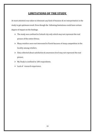 LIMITATIONS OF THE STUDY.

At most attention was taken to eliminate any kind of biasness & mi-interpretation in the

study to get optimum result. Even though the following limitations could have certain

degree of impact on the findings.

    The study was confined to Cuttack city only which may not represent the real

       picture of the entire Orissa.

    Many retailers were not interested in Pureit because of steep competition in the

       locality among retailers.

    Data collected about satisfaction & awareness level may not represent the real

       picture.

    My Study is confined to 100 respondents.

    Lack of research experience.




                                          10
 