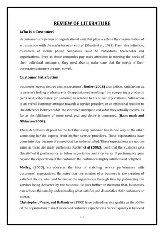 REVIEW OF LITERATURE
Who is a Customer?
A customer is 'a person or organizational unit that plays a role in the consummation of
a transaction with the marketer or an entity'. (Sheath et al., 1999). From this definition,
customers of mobile phone companies could be individuals, households and
organizations. Even as these companies pay more attention to meeting the needs of
their individual customers, they need also to make sure that the needs of their
corporate customers are met as well. .

Customer Satisfaction

customers' needs desires and expectations'. Kotler (2003) also defines satisfaction as
'a person's feeling of pleasure or disappointment resulting from comparing a product's
perceived performance (or outcome) in relation to his or her expectations'. Satisfaction
is an overall customer attitude towards a service provider, or an emotional reaction to
the difference between what the customer anticipate and what they actually receive, as
far as the fulfillment of some need, goal and desire is concerned. (Hans mark and
Albinsson 2004).

These definitions all point to the fact that every customer has in one way or the other
something he/she expects from his/her service providers. These expectations have
come into play because of a need that has to be satisfied. These expectations are not the
same as there are many customers. Kotler et al (2002), posit that the customer gets
dissatisfied if performance is below expectation and vice versa. If performance goes
beyond the expectation of the customer, the customer is highly satisfied and delighted.

Motley, (2003), corroborates the idea of matching service performance with
customers' expectations. He notes that the mission of a business is the creation of
satisfied clients who tend to favour the organization through time by patronizing the
services being delivered by the business. He goes further to mentions that, businesses
can achieve this aim by understanding what satisfies and dissatisfies their customers or
clients.
Christopher, Payne, and Ballantyne (1993) have defined service quality as the ability
of the organization to meet or exceed customer expectations. Service quality is believed

                                            11
 