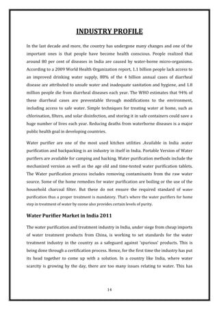 INDUSTRY PROFILE
In the last decade and more, the country has undergone many changes and one of the
important ones is that people have become health conscious. People realized that
around 80 per cent of diseases in India are caused by water-borne micro-organisms.
According to a 2009 World Health Organization report, 1.1 billion people lack access to
an improved drinking water supply, 88% of the 4 billion annual cases of diarrheal
disease are attributed to unsafe water and inadequate sanitation and hygiene, and 1.8
million people die from diarrheal diseases each year. The WHO estimates that 94% of
these diarrheal cases are preventable through modifications to the environment,
including access to safe water. Simple techniques for treating water at home, such as
chlorination, filters, and solar disinfection, and storing it in safe containers could save a
huge number of lives each year. Reducing deaths from waterborne diseases is a major
public health goal in developing countries.

Water purifier are one of the most used kitchen utilities .Available in India .water
purification and backpacking is an industry in itself in India. Portable Version of Water
purifiers are available for camping and hacking. Water purification methods include the
mechanized version as well as the age old and time-tested water purification tablets.
The Water purification process includes removing contaminants from the raw water
source. Some of the home remedies for water purification are boiling or the use of the
household charcoal filter. But these do not ensure the required standard of water
purification thus a proper treatment is mandatory. That’s where the water purifiers for home
step in treatment of water by ozone also provides certain levels of purity.

Water Purifier Market in India 2011

The water purification and treatment industry in India, under siege from cheap imports
of water treatment products from China, is working to set standards for the water
treatment industry in the country as a safeguard against 'spurious' products. This is
being done through a certification process. Hence, for the first time the industry has put
its head together to come up with a solution. In a country like India, where water
scarcity is growing by the day, there are too many issues relating to water. This has




                                                14
 