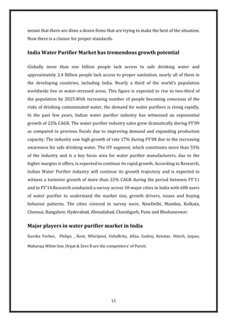 meant that there are dime a dozen firms that are trying to make the best of the situation.
Now there is a clamor for proper standards.


India Water Purifier Market has tremendous growth potential

Globally more than one billion people lack access to safe drinking water and
approximately 2.4 Billion people lack access to proper sanitation, nearly all of them in
the developing countries, including India. Nearly a third of the world's population
worldwide live in water-stressed areas. This figure is expected to rise to two-third of
the population by 2025.With increasing number of people becoming conscious of the
risks of drinking contaminated water, the demand for water purifiers is rising rapidly.
In the past few years, Indian water purifier industry has witnessed an exponential
growth of 22% CAGR. The water purifier industry sales grew dramatically during FY'09
as compared to previous fiscals due to improving demand and expanding production
capacity. The industry saw high growth of rate 17% during FY'08 due to the increasing
awareness for safe drinking water. The UV segment, which constitutes more than 55%
of the industry and is a key focus area for water purifier manufacturers, due to the
higher margins it offers, is expected to continue its rapid growth. According to Research,
Indian Water Purifier industry will continue its growth trajectory and is expected to
witness a turnover growth of more than 22% CAGR during the period between FY'11
and to FY'14.Research conducted a survey across 10 major cities in India with 600 users
of water purifier to understand the market size, growth drivers, issues and buying
behavior patterns. The cities covered in survey were, NewDelhi, Mumbai, Kolkata,
Chennai, Bangalore, Hyderabad, Ahmadabad, Chandigarh, Pune and Bhubaneswar.


Major players in water purifier market in India
Eureka Forbes, Philips , Kent, Whirlpool, UshaBrita, Alfaa, Godrej, Kenstar, Hitech, Jaipan,

Maharaja White line, Orpat & Zero B are the competitors’ of Pureit.




                                               15
 
