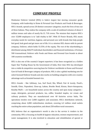 COMPANY PROFILE
Hindustan Unilever Limited (HUL) is India's largest fast moving consumer goods
Company, with leadership in Home & Personal Care Products and Foods & Beverages.
HUL's brands, spread across 20 distinct consumer categories, touch the lives of two out
of three Indians. They endow the company with a scale of combined volumes of about 4
million tonnes and sales of nearly Rs.13, 718 crores. The mission that inspires HUL's
over 15,000 employees is to "add vitality to life". With 35 Power Brands, HUL meets
everyday needs for nutrition, hygiene, and personal care with brands that help people
feel good, look good and get more out of life. It is a mission HUL shares with its parent
company, Unilever, which holds 51.55% of the equity. The rest of the shareholding is
distributed among 360,675 individual shareholders and financial institutions. A Fortune
500 transnational, Unilever sells Foods and Home and Personal Care brands in about
100 countries worldwide.

HUL is also one of the country's largest exporters; it has been recognized as a Golden
Super Star Trading House by the Government of India. Over time HUL has developed
into a viable & competitive sourcing base for Unilever worldwide in Home and Personal
Care & Foods & Beverages category of products. HUL is also a global marketing arm for
select licensed Unilever brands and also works on building categories with core country
advantage such as branded basmati rice.

HUL's brands - like Lifebuoy, Lux, Surf Excel, Rin, Wheel, Fair & Lovely, Pond's,
Sunsilk, Clinic, Pepsodent, Close-up, Lakme, Brooke Bond, Kissan, Knorr-Annapurna,
Kwality Wall's – are household names across the country and span many categories -
soaps, detergents, personal products, tea, coffee, branded staples, ice cream and
culinary products. They are manufactured over 40 factories across India. The
operations involve over 2,000 suppliers and associates. HUL's distribution network,
comprising about 4,000 redistribution stockiest, covering 6.3 million retail outlets
reaching the entire urban population, and about 250 million rural consumers.

HUL believes that an organisation's worth is also in the service it renders to the
community. HUL is focusing on health & hygiene education, women empowerment, and
water management. It is also involved in education and rehabilitation of special or


                                           17
 