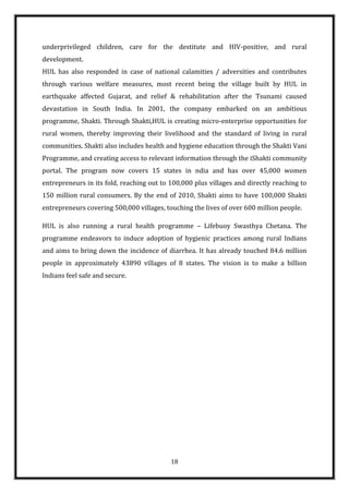 underprivileged children, care for the destitute and HIV-positive, and rural
development.
HUL has also responded in case of national calamities / adversities and contributes
through various welfare measures, most recent being the village built by HUL in
earthquake affected Gujarat, and relief & rehabilitation after the Tsunami caused
devastation in South India. In 2001, the company embarked on an ambitious
programme, Shakti. Through Shakti,HUL is creating micro-enterprise opportunities for
rural women, thereby improving their livelihood and the standard of living in rural
communities. Shakti also includes health and hygiene education through the Shakti Vani
Programme, and creating access to relevant information through the iShakti community
portal. The program now covers 15 states in ndia and has over 45,000 women
entrepreneurs in its fold, reaching out to 100,000 plus villages and directly reaching to
150 million rural consumers. By the end of 2010, Shakti aims to have 100,000 Shakti
entrepreneurs covering 500,000 villages, touching the lives of over 600 million people.

HUL is also running a rural health programme – Lifebuoy Swasthya Chetana. The
programme endeavors to induce adoption of hygienic practices among rural Indians
and aims to bring down the incidence of diarrhea. It has already touched 84.6 million
people in approximately 43890 villages of 8 states. The vision is to make a billion
Indians feel safe and secure.




                                           18
 