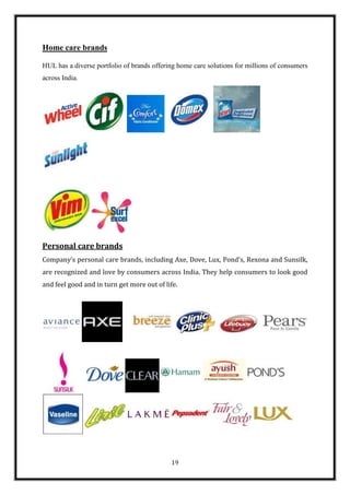 Home care brands

HUL has a diverse portfolio of brands offering home care solutions for millions of consumers
across India.




Personal care brands
Company’s personal care brands, including Axe, Dove, Lux, Pond's, Rexona and Sunsilk,
are recognized and love by consumers across India. They help consumers to look good
and feel good and in turn get more out of life.




                                            19
 