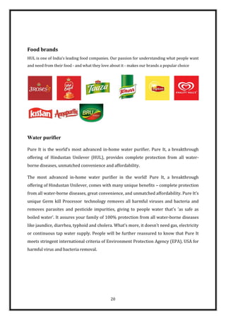 Food brands
HUL is one of India’s leading food companies. Our passion for understanding what people want
and need from their food - and what they love about it - makes our brands a popular choice




Water purifier

Pure It is the world’s most advanced in-home water purifier. Pure It, a breakthrough
offering of Hindustan Unilever (HUL), provides complete protection from all water-
borne diseases, unmatched convenience and affordability.

The most advanced in-home water purifier in the world! Pure It, a breakthrough
offering of Hindustan Unilever, comes with many unique benefits – complete protection
from all water-borne diseases, great convenience, and unmatched affordability. Pure It’s
unique Germ kill Processor technology removes all harmful viruses and bacteria and
removes parasites and pesticide impurities, giving to people water that's 'as safe as
boiled water'. It assures your family of 100% protection from all water-borne diseases
like jaundice, diarrhea, typhoid and cholera. What’s more, it doesn’t need gas, electricity
or continuous tap water supply. People will be further reassured to know that Pure It
meets stringent international criteria of Environment Protection Agency (EPA), USA for
harmful virus and bacteria removal.




                                              20
 