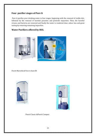 Four purifier stages of Pure It

 Pure it purifies your drinking water in four stages, beginning with the removal of visible dirt,
followed by the removal of harmful parasites and pesticide impurities. Then, the harmful
viruses and bacteria are removed and finally the water is rendered clear, odour less and great
tasting by removing remaining impurities.

Water Purifiers offered by HUL




Pureit Marvella & Pure it Auto fill




                   Pureit Classic &Pureit Compact




                                               21
 