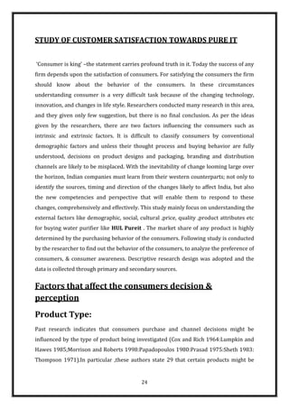 STUDY OF CUSTOMER SATISFACTION TOWARDS PURE IT


‘Consumer is king’ –the statement carries profound truth in it. Today the success of any
firm depends upon the satisfaction of consumers. For satisfying the consumers the firm
should know about the behavior of the consumers. In these circumstances
understanding consumer is a very difficult task because of the changing technology,
innovation, and changes in life style. Researchers conducted many research in this area,
and they given only few suggestion, but there is no final conclusion. As per the ideas
given by the researchers, there are two factors influencing the consumers such as
intrinsic and extrinsic factors. It is difficult to classify consumers by conventional
demographic factors and unless their thought process and buying behavior are fully
understood, decisions on product designs and packaging, branding and distribution
channels are likely to be misplaced. With the inevitability of change looming large over
the horizon, Indian companies must learn from their western counterparts; not only to
identify the sources, timing and direction of the changes likely to affect India, but also
the new competencies and perspective that will enable them to respond to these
changes, comprehensively and effectively. This study mainly focus on understanding the
external factors like demographic, social, cultural ,price, quality ,product attributes etc
for buying water purifier like HUL Pureit . The market share of any product is highly
determined by the purchasing behavior of the consumers. Following study is conducted
by the researcher to find out the behavior of the consumers, to analyze the preference of
consumers, & consumer awareness. Descriptive research design was adopted and the
data is collected through primary and secondary sources.


Factors that affect the consumers decision &
perception
Product Type:
Past research indicates that consumers purchase and channel decisions might be
influenced by the type of product being investigated (Cox and Rich 1964:Lumpkin and
Hawes 1985;Morrison and Roberts 1998:Papadopoulos 1980:Prasad 1975:Sheth 1983:
Thompson 1971).In particular ,these authors state 29 that certain products might be


                                            24
 